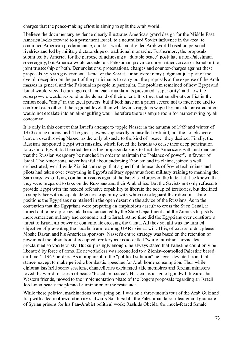 charges that the peace-making effort is aiming to split the Arab world.

I believe the documentary evidence clearly illustrates America's grand design for the Middle East:
America looks forward to a permanent Israel, to a neutralised Soviet influence in the area, to
continued American predominance, and to a weak and divided Arab world based on personal
rivalries and led by military dictatorships or traditional monarchs, Furthermore, the proposals
submitted by America for the purpose of achieving a "durable peace” postulate a non-Palestinian
sovereignty, but America would accede to a Palestinian province under either Jordan or Israel or the
joint trusteeship of both. Denunciations, protestations, charges and counter-charges against these
proposals by Arab governments, Israel or the Soviet Union were in my judgment just part of the
overall deception on the part of the participants to carry out the proposals at the expense of the Arab
‘masses in general and the Palestinian people in particular. The problem remained of how Egypt and
Israel would view the arrangement and each maintain its presumed "superiority" and how the
superpowers would respond to the demand of their client. It is true, that an all-out conflict in the
region could "drag" in the great powers, but if both have an a priori accord not to intervene and to
confront each other at the regional level, then whatever struggle is waged by mistake or calculation
would not escalate into an all-engulfing war, Therefore there is ample room for manoeuvring by all
concerned.

It is only in this context that Israel's attempt to topple Nasser in the autumn of 1969 and winter of
1970 can be understood. The great powers supposedly counselled restraint, but the Israelis were
bent on overthrowing Nasser as the only obstacle to the kind of "peace" they desired. Finally, the
Russians supported Egypt with missiles, which forced the Israelis to cease their deep penetration
forays into Egypt, but handed them a big propaganda stick to beat the Americans with and demand
that the Russian weaponry be matched in order to maintain the "balance of power", in favour of
Israel. The Americans, never bashful about endorsing Zionism and its claims, joined a well
orchestrated, world-wide Zionist campaign that argued that thousands of Soviet technicians and
pilots had taken over everything in Egypt's military apparatus from military training to manning the
Sam missiles to flying combat missions against the Israelis. Moreover, the latter let it be known that
they were prepared to take on the Russians and their Arab allies. But the Soviets not only refused to
provide Egypt with the needed offensive capability to liberate the occupied territories, but declined
to supply her with adequate defensive capability with which to safeguard the ridiculous st
positions the Egyptians maintained in the open desert on the advice of the Russians. As to the
contention that the Egyptians were preparing an amphibious assault to cross the Suez Canal, it
turned out to be a propaganda hoax concocted by the State Department and the Zionists to justify
more American military and economic aid to Israel. At no time did the Egyptians ever constitute a
threat to Israeli air power or contemplate crossing the Canal. All they sought was the limited
objective of preventing the Israelis from roaming UAR skies at will. This, of course, didn't please
Moshe Dayan and his American sponsors. Nasser's entire strategy was based on the retention of
power, not the liberation of occupied territory as his so-called "war of attrition” advocates
proclaimed so vociferously. But surprisingly enough, he always stated that Palestine could only be
liberated by force of arms. He nevertheless was reconciled to a Zionist-controlled Palestine based
on June 4, 1967 borders. As a proponent of the "political solution” he never deviated from that
stance, except to make periodic bombastic speeches for Arab home consumption, Thus while
diplomatists held secret sessions, chancelleries exchanged aide memoires and foreign ministers
roved the world in search of peace "based on justice", Hussein as a sign of goodwill towards his
Western friends, moved to the implementation phase of the Rogers proposals regarding an Israeli
Jordanian peace: the planned elimination of the resistance,

 

   

 

   

     

 

 

 

While these political machinations were going on, I was on a three-month tour of the Arab Gulf and
Iraq with a team of revolutionary stalwarts-Salah Salah, the Palestinian labour leader and graduate
of Syrian prisons for his Pan-Arabist political work; Rashida Obeida, the much-feared female

2B
